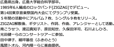 広島県出身。広島大学総合科学部卒。 1985年6人編成のロックバンド[ZIGZAG]でデビュー。 第14回東京音楽祭国内大会にてグランプリ受賞。 ５年間の活動