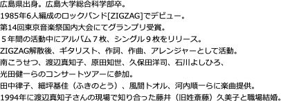 広島県出身。広島大学総合科学部卒。 1985年6人編成のロックバンド[ZIGZAG]でデビュー。 第14回東京音楽祭国内大会にてグランプリ受賞。 ５年間の活動