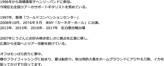 1996年から高橋真梨子ヘンリーバンドに参加。 今現在も全国ツアーのサポートギタリストを努めている。