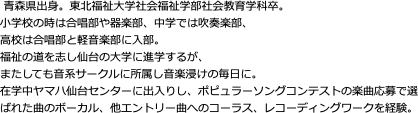  青森県出身。東北福祉大学社会福祉学部社会教育学科卒。 小学校の時は合唱部や器楽部、中学では吹奏楽部、