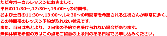 ただ今ボーカルレッスンにおきまして、 平日の11:30〜,17:30〜,19:00〜,の時間帯、 および土日の11:30〜,13:00〜,14:30〜の時間帯